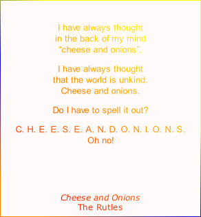 
I have always thought
in the back of my mind
“cheese and onions”.
I have always thought
that the world is unkind.
Cheese and onions.
Do I have to spell it out?
C. H. E. E. S. E. A. N. D. O. N. I. O. N. S.
Oh no!


Cheese and Onions
The Rutles
