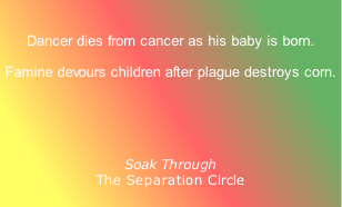 
Dancer dies from cancer as his baby is born.
Famine devours children after plague destroys corn.
 

Soak Through
The Separation Circle