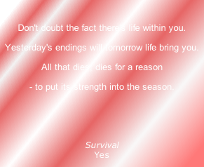 
Don't doubt the fact there's life within you.
Yesterday's endings will tomorrow life bring you.
All that dies, dies for a reason
- to put its strength into the season.
 

Survival
Yes