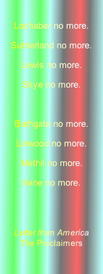 
Lochaber no more.
Sutherland no more.
Lewis no more.
Skye no more.

Bathgate no more.
Linwood no more.
Methil no more.
Irvine no more.
 

Letter from America
The Proclaimers
